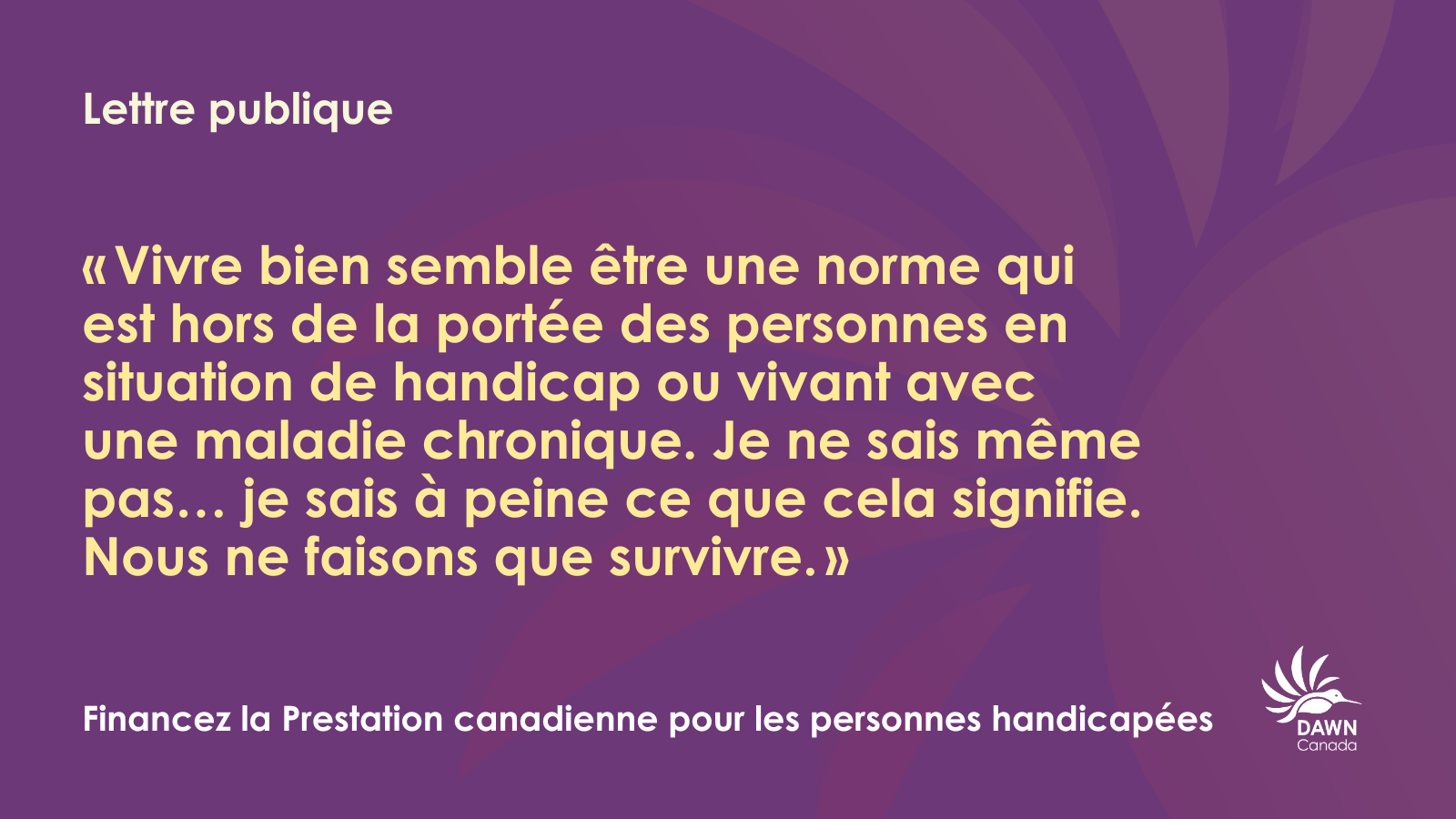 Un graphique avec un fond violet présentant un texte blanc et jaune clair. En haut, il est écrit : « Lettre publique ». En dessous se trouve une citation en français : « « Vivre bien semble être une norme qui est hors de la portée des personnes en situation de handicap ou vivant avec une maladie chronique. Je ne sais même pas... je sais à peine ce que cela signifie. Nous ne faisons que survivre. » En bas, il est écrit : « Financez la Prestation canadienne pour les personnes handicapées » avec le logo de DAWN Canada sur la droite.