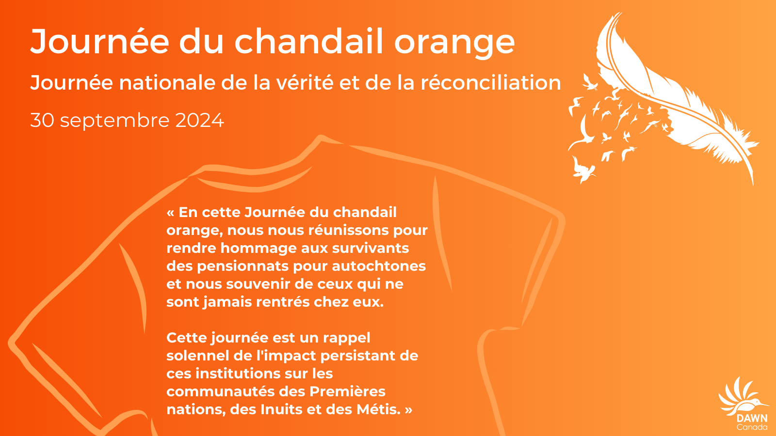 The image has an orange background and is titled Orange Shirt Day: National Day for Truth and Reconciliation, September 30, 2024. Below the title, there is an outline of an orange t-shirt, and to the right, there is a white feather with birds flying out from it, symbolizing liberation. The text in the image reads: On this Orange Shirt Day, we come together to honor the survivors of residential schools and remember those who never made it home. This day is a solemn reminder of the continuing impact these institutions have inflicted upon First Nations, Inuit, and Métis communities. In the bottom right corner, there is a white logo of DAWN Canada.